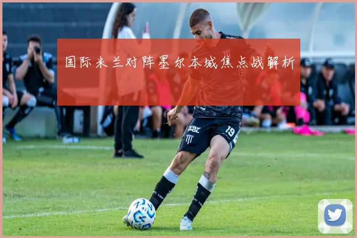 国际米兰对阵墨尔本城焦点战解析