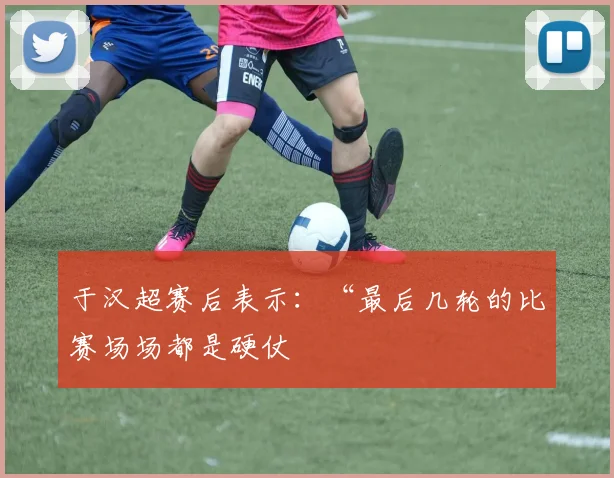 于汉超赛后表示：“最后几轮的比赛场场都是硬仗
