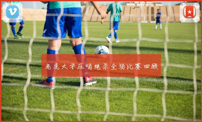 老虎大学压哨绝杀全场比赛回顾