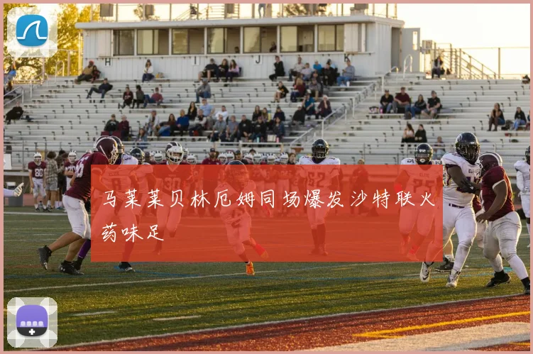 马莱莱贝林厄姆同场爆发沙特联火药味足