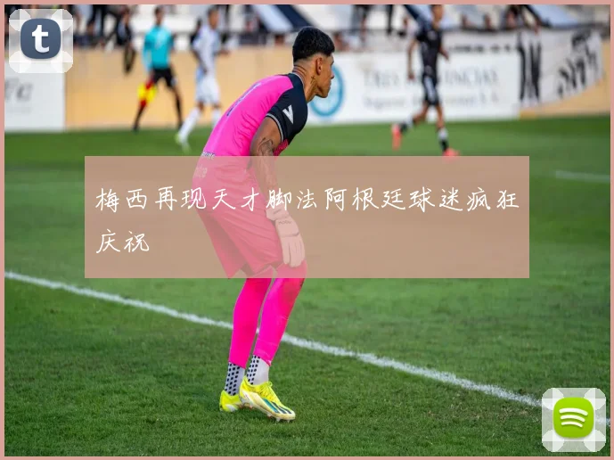 梅西再现天才脚法阿根廷球迷疯狂庆祝