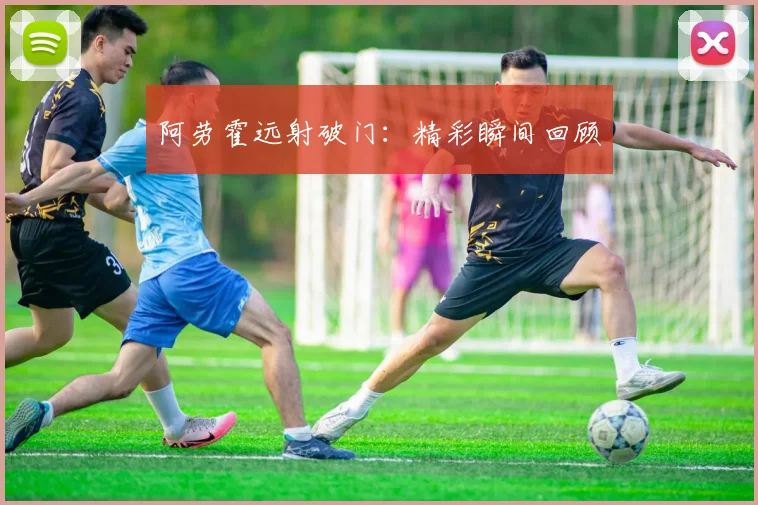 阿劳霍远射破门：精彩瞬间回顾