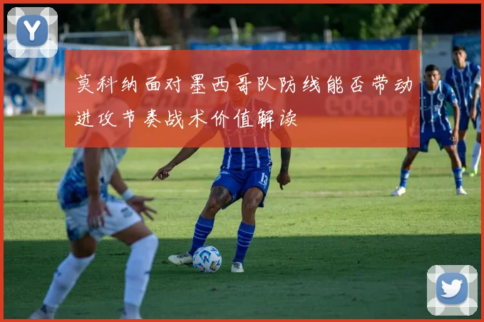 莫科纳面对墨西哥队防线能否带动进攻节奏战术价值解读