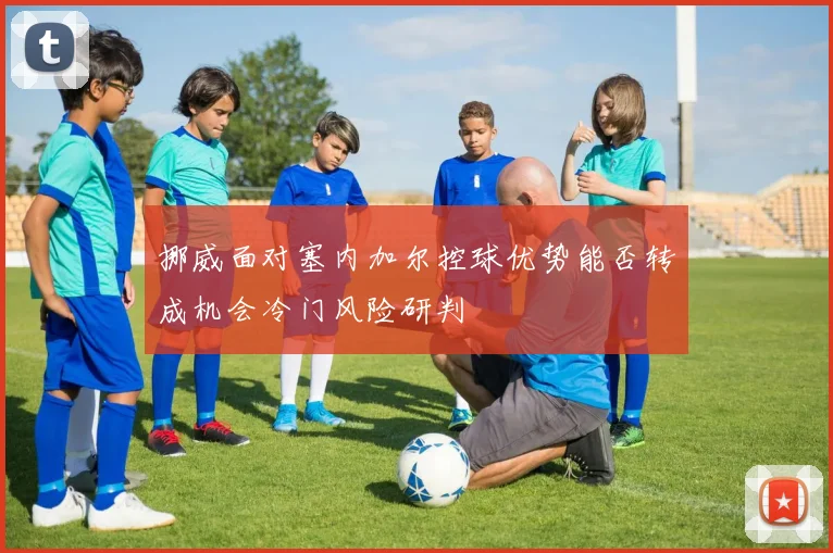 挪威面对塞内加尔控球优势能否转成机会冷门风险研判
