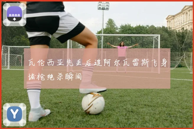 瓦伦西亚先丢后追阿尔瓦雷斯飞身堵枪绝杀瞬间