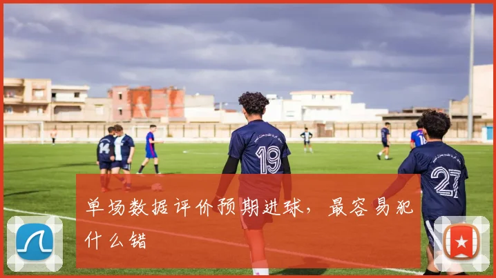 单场数据评价预期进球，最容易犯什么错