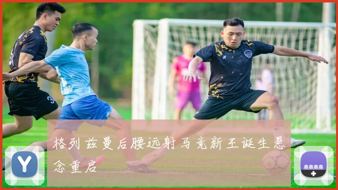 格列兹曼后腰远射马竞新王诞生悬念重启
