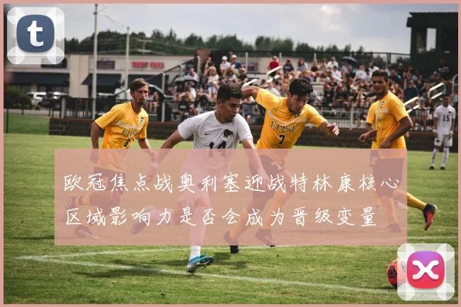 欧冠焦点战奥利塞迎战特林康核心区域影响力是否会成为晋级变量