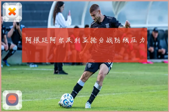阿根廷阿尔及利亚抢分战防线压力