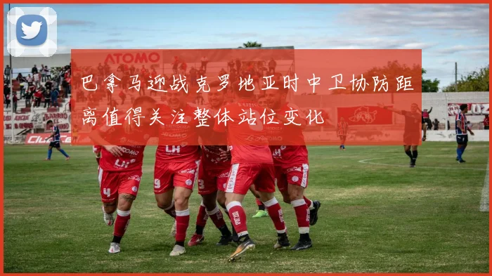 巴拿马迎战克罗地亚时中卫协防距离值得关注整体站位变化