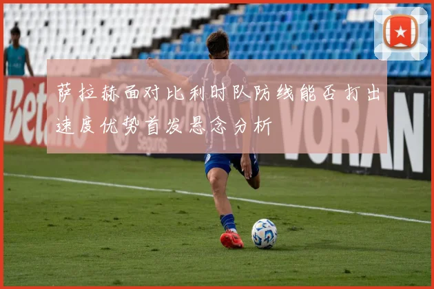 萨拉赫面对比利时队防线能否打出速度优势首发悬念分析