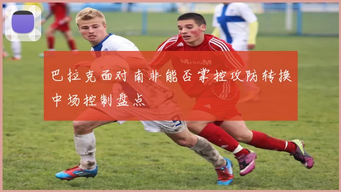 巴拉克面对南非能否掌控攻防转换中场控制盘点 · 用户常问