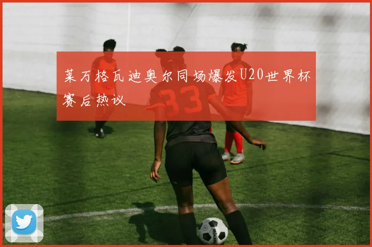 莱万格瓦迪奥尔同场爆发U20世界杯赛后热议