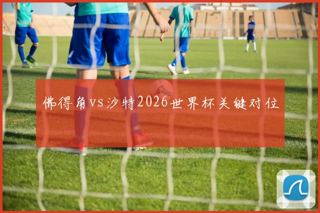 佛得角vs沙特2026世界杯关键对位