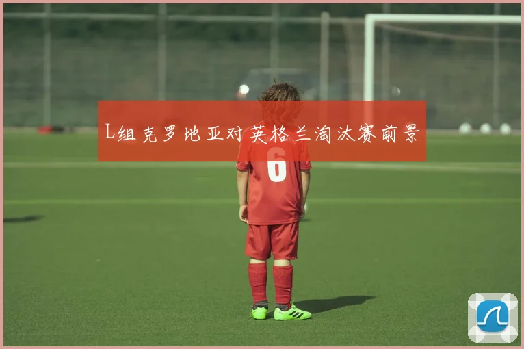 【开云（中国）】L组克罗地亚对英格兰淘汰赛前景