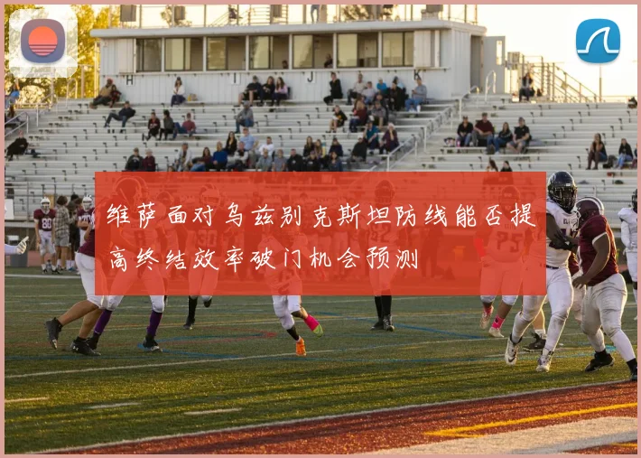 维萨面对乌兹别克斯坦防线能否提高终结效率破门机会预测