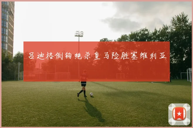 吕迪格倒钩绝杀皇马险胜塞维利亚