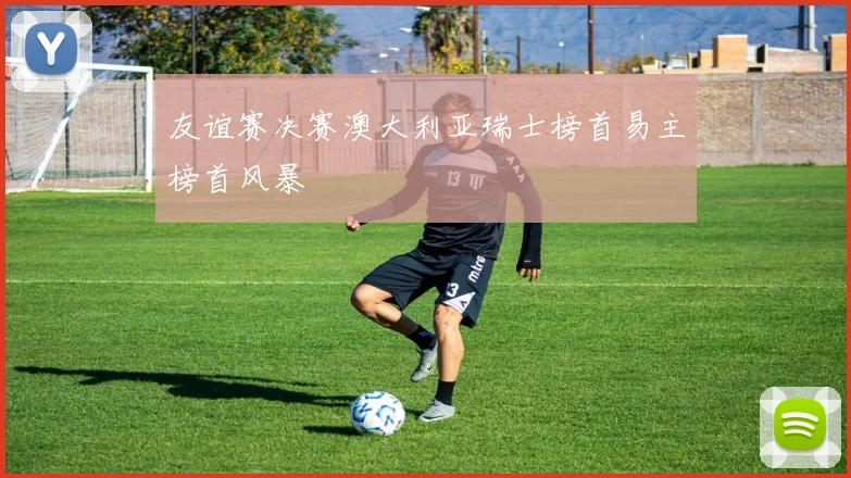 友谊赛决赛澳大利亚瑞士榜首易主榜首风暴