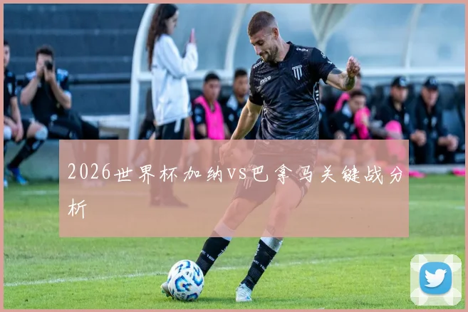 2026世界杯加纳vs巴拿马关键战分析