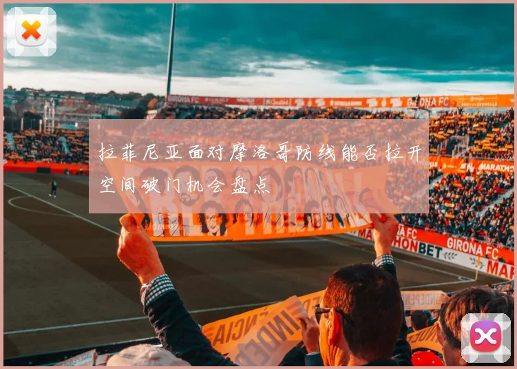 拉菲尼亚面对摩洛哥防线能否拉开空间破门机会盘点