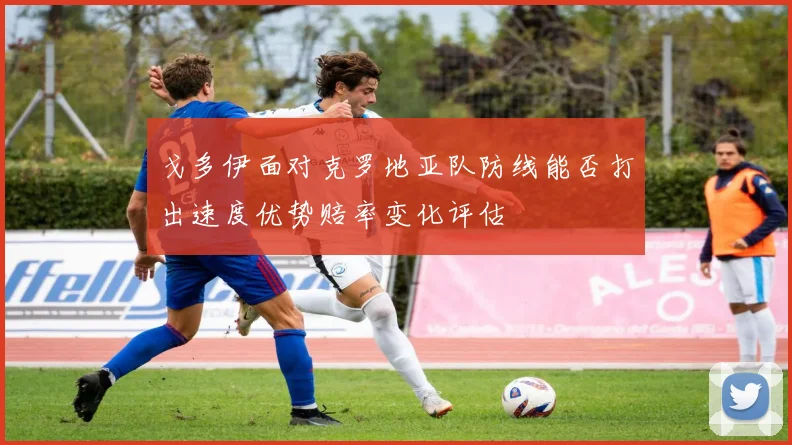 戈多伊面对克罗地亚队防线能否打出速度优势赔率变化评估