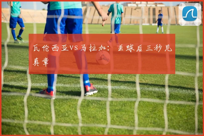 瓦伦西亚vs马拉加：丢球后三秒见真章