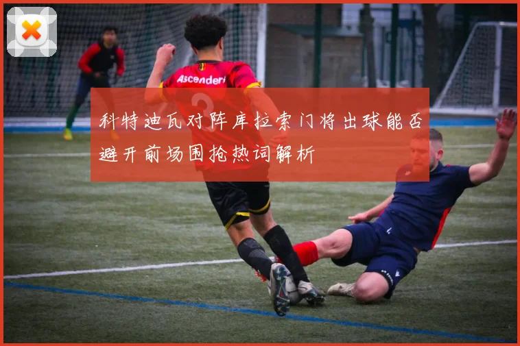 科特迪瓦对阵库拉索门将出球能否避开前场围抢热词解析