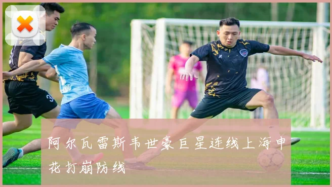 阿尔瓦雷斯韦世豪巨星连线上海申花打崩防线