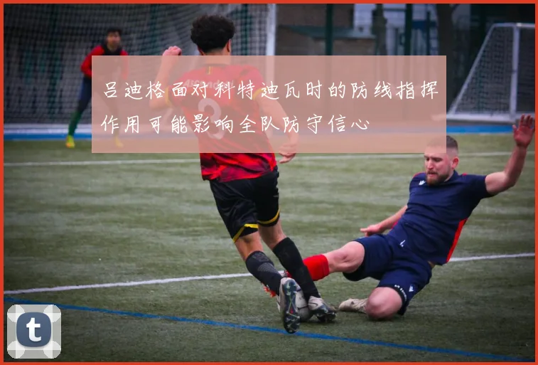 吕迪格面对科特迪瓦时的防线指挥作用可能影响全队防守信心