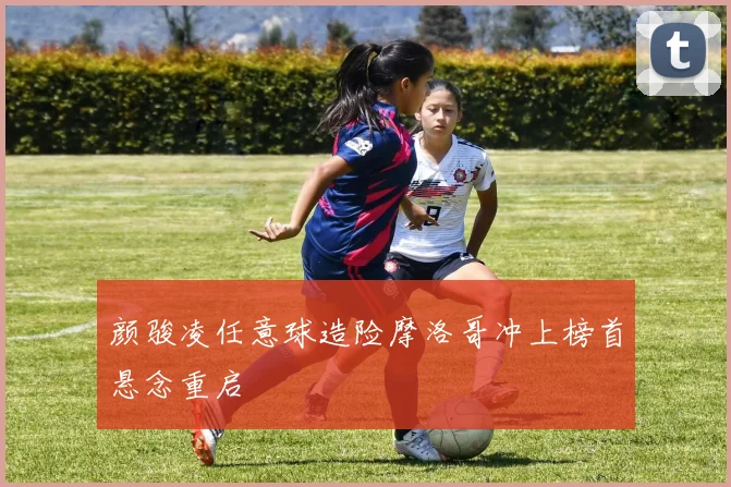 颜骏凌任意球造险摩洛哥冲上榜首悬念重启