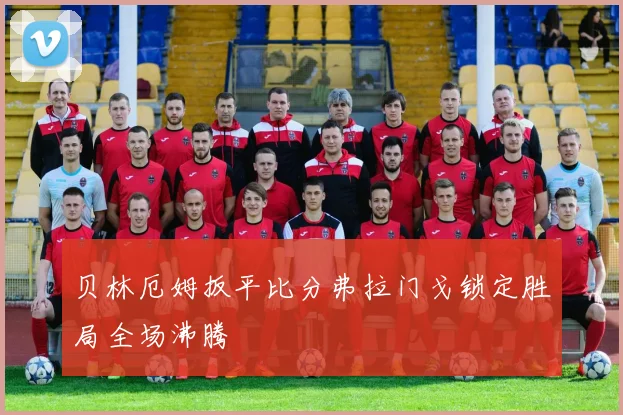 贝林厄姆扳平比分弗拉门戈锁定胜局全场沸腾