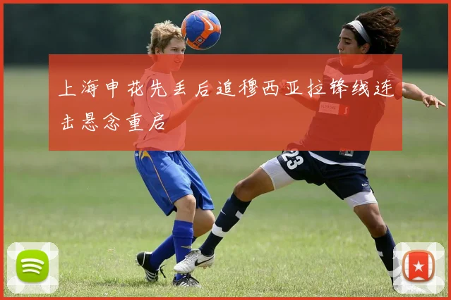 上海申花先丢后追穆西亚拉锋线连击悬念重启
