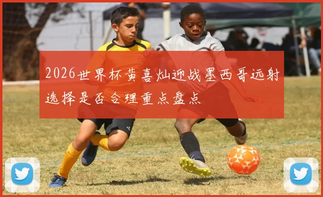 2026世界杯黄喜灿迎战墨西哥远射选择是否合理重点盘点