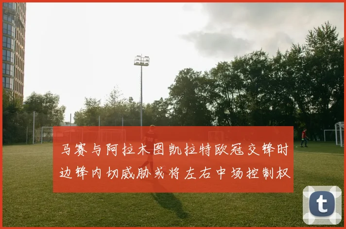 马赛与阿拉木图凯拉特欧冠交锋时边锋内切威胁或将左右中场控制权