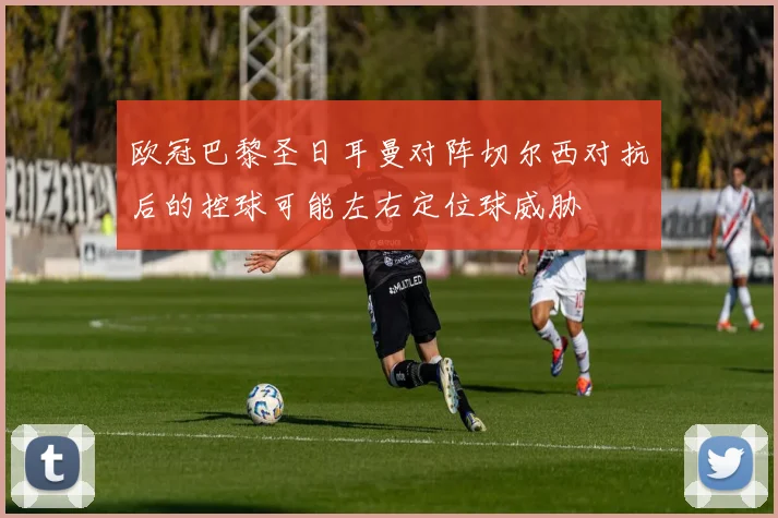 欧冠巴黎圣日耳曼对阵切尔西对抗后的控球可能左右定位球威胁
