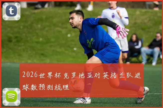 2026世界杯克罗地亚对英格兰队进球数预测梳理
