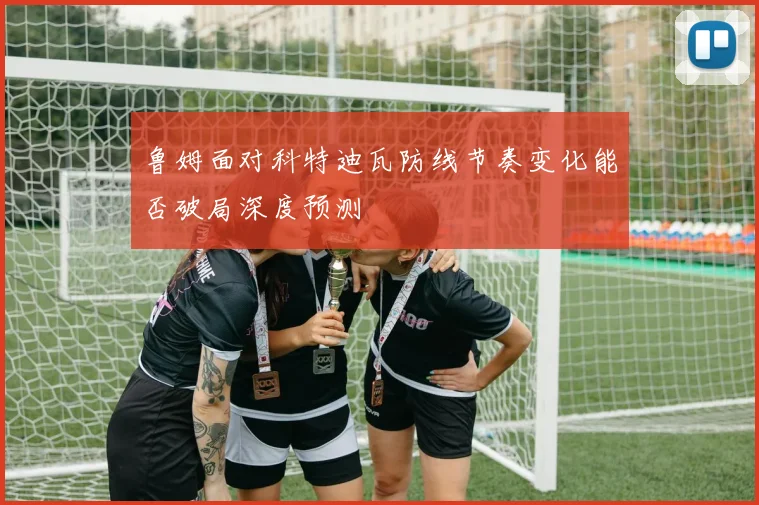 鲁姆面对科特迪瓦防线节奏变化能否破局深度预测