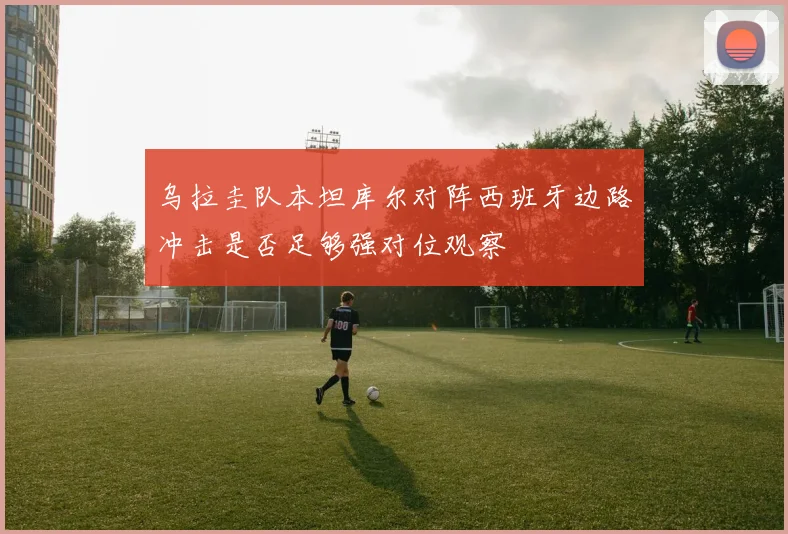 乌拉圭队本坦库尔对阵西班牙边路冲击是否足够强对位观察