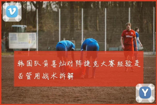 韩国队黄喜灿对阵捷克大赛经验是否管用战术拆解