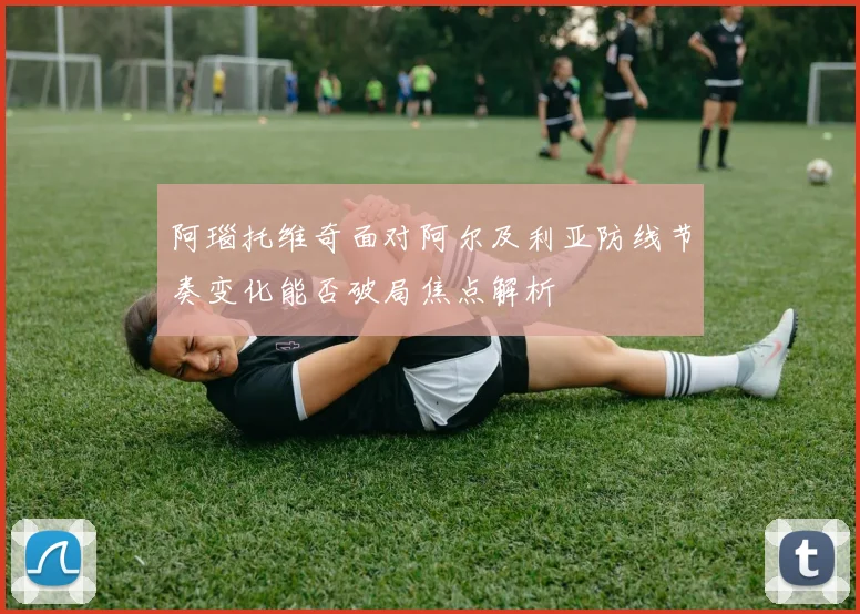阿瑙托维奇面对阿尔及利亚防线节奏变化能否破局焦点解析