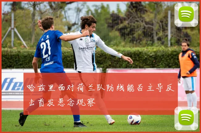 哈兹里面对荷兰队防线能否主导反击首发悬念观察
