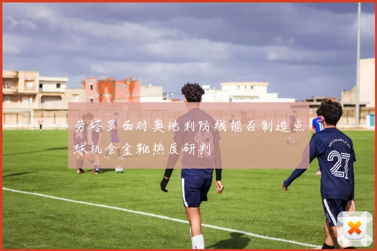 劳塔罗面对奥地利防线能否制造点球机会金靴热度研判