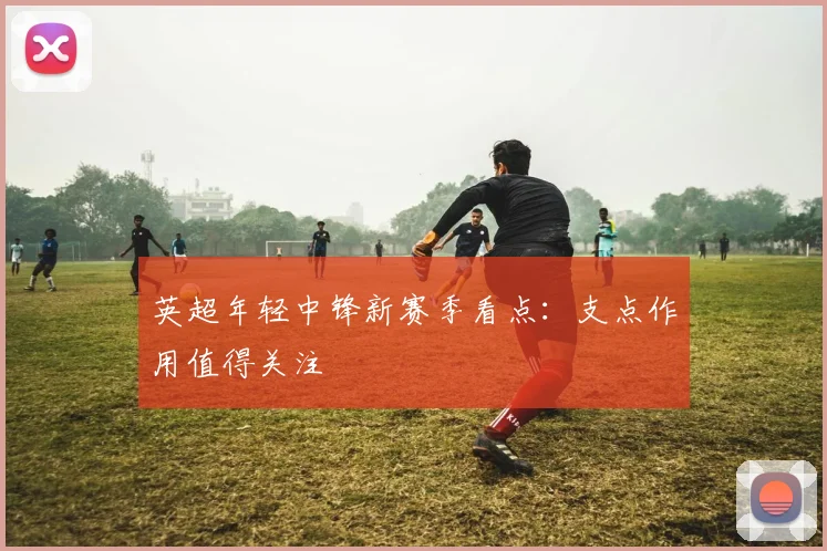 英超年轻中锋新赛季看点：支点作用值得关注