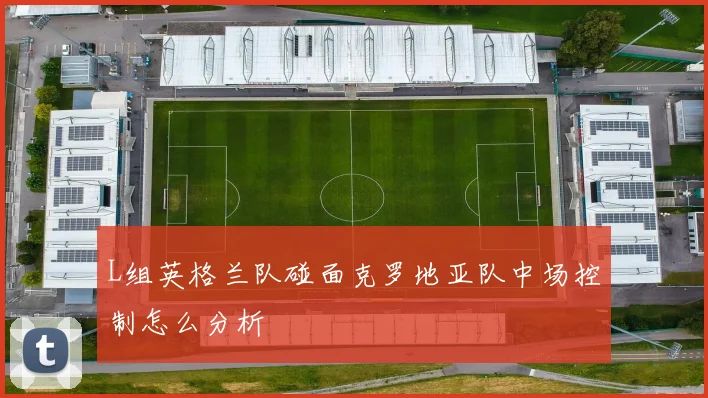 L组英格兰队碰面克罗地亚队中场控制怎么分析