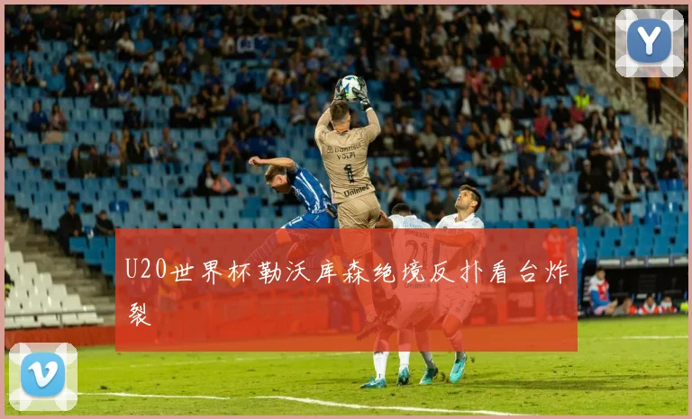 U20世界杯勒沃库森绝境反扑看台炸裂