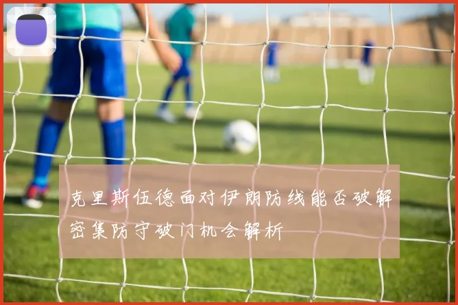 克里斯伍德面对伊朗防线能否破解密集防守破门机会解析
