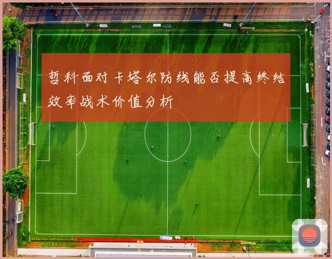 哲科面对卡塔尔防线能否提高终结效率战术价值分析