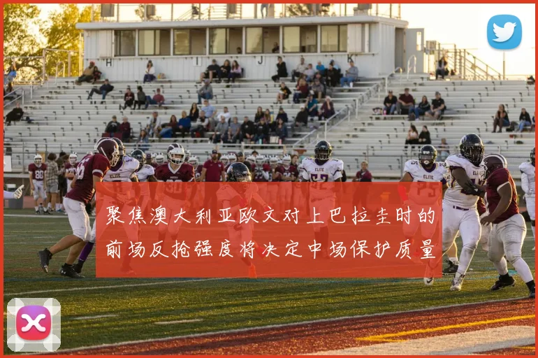 聚焦澳大利亚欧文对上巴拉圭时的前场反抢强度将决定中场保护质量