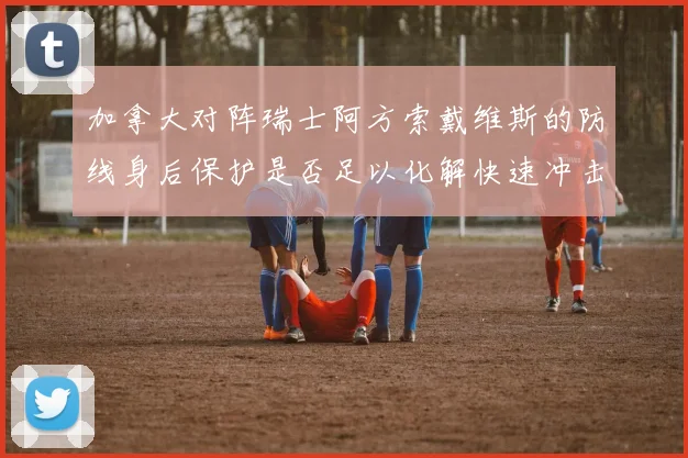 加拿大对阵瑞士阿方索戴维斯的防线身后保护是否足以化解快速冲击