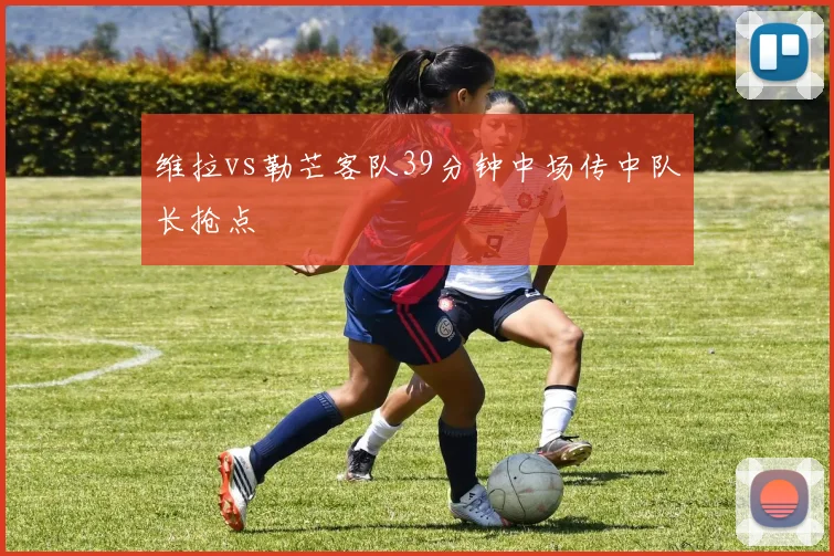 维拉vs勒芒客队39分钟中场传中队长抢点